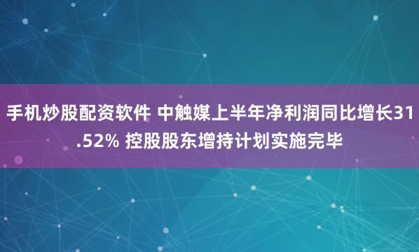 手机炒股配资软件 中触媒上半年净利润同比增长31.52% 控股股东增持计划实施完毕