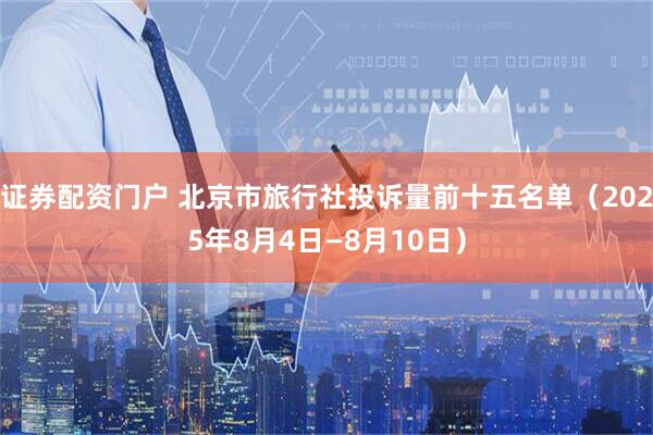 证券配资门户 北京市旅行社投诉量前十五名单（2025年8月4日—8月10日）