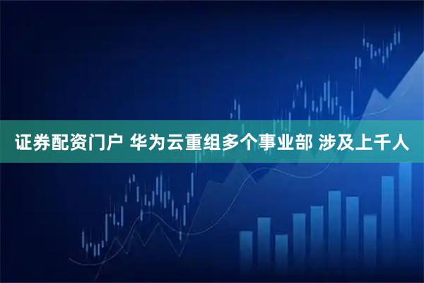 证券配资门户 华为云重组多个事业部 涉及上千人