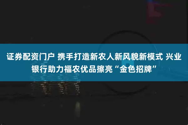 证券配资门户 携手打造新农人新风貌新模式 兴业银行助力福农优品擦亮“金色招牌”