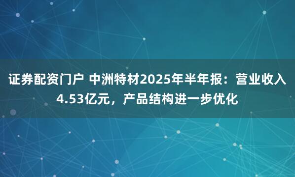 证券配资门户 中洲特材2025年半年报：营业收入4.53亿元，产品结构进一步优化