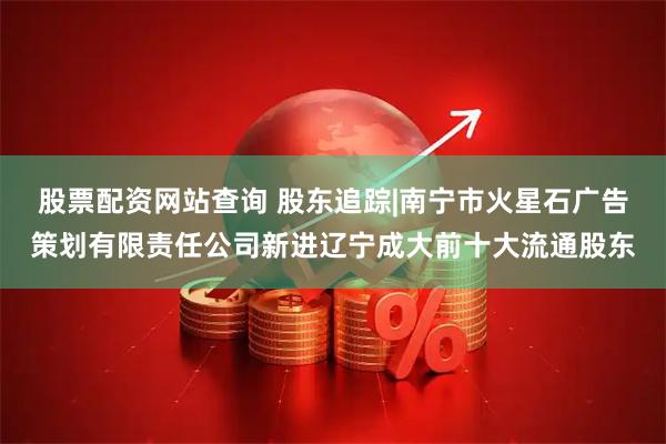 股票配资网站查询 股东追踪|南宁市火星石广告策划有限责任公司新进辽宁成大前十大流通股东