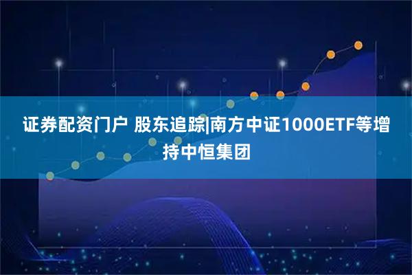 证券配资门户 股东追踪|南方中证1000ETF等增持中恒集团
