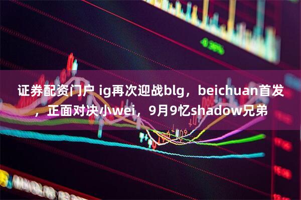 证券配资门户 ig再次迎战blg，beichuan首发，正面对决小wei，9月9忆shadow兄弟