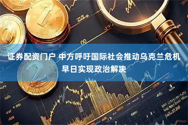 证券配资门户 中方呼吁国际社会推动乌克兰危机早日实现政治解决