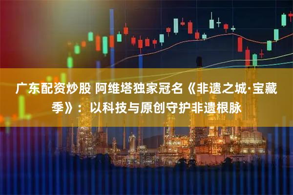 广东配资炒股 阿维塔独家冠名《非遗之城·宝藏季》：以科技与原创守护非遗根脉