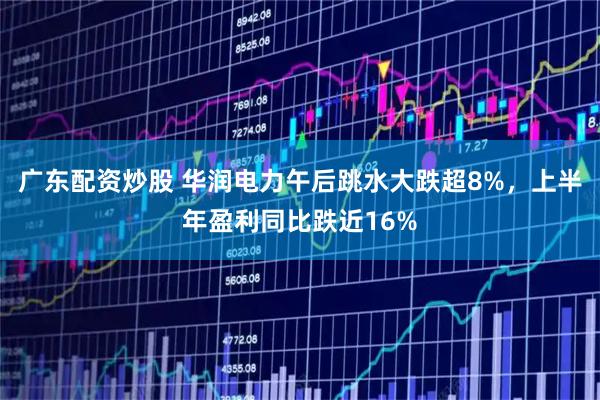广东配资炒股 华润电力午后跳水大跌超8%，上半年盈利同比跌近16%