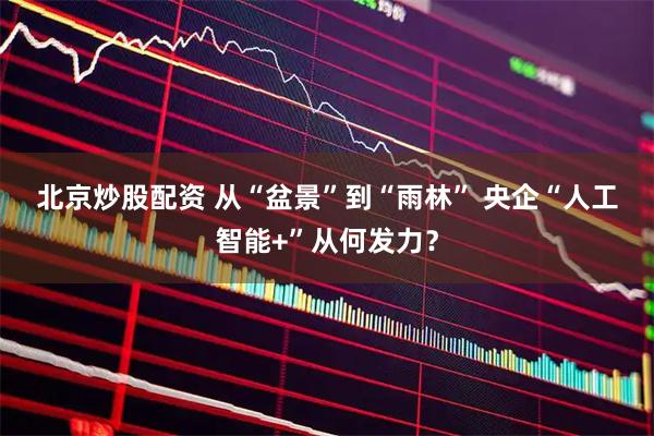 北京炒股配资 从“盆景”到“雨林” 央企“人工智能+”从何发力？