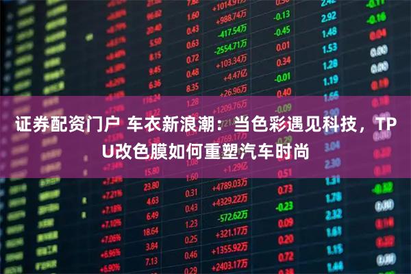 证券配资门户 车衣新浪潮：当色彩遇见科技，TPU改色膜如何重塑汽车时尚