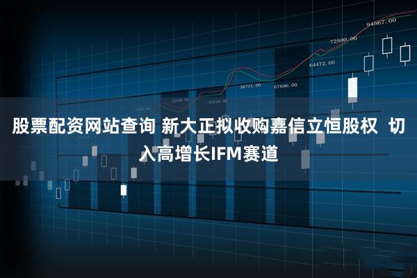 股票配资网站查询 新大正拟收购嘉信立恒股权  切入高增长IFM赛道