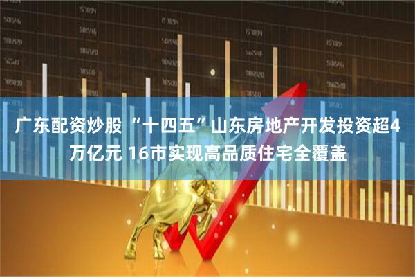 广东配资炒股 “十四五”山东房地产开发投资超4万亿元 16市实现高品质住宅全覆盖