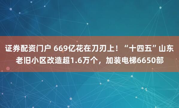 证券配资门户 669亿花在刀刃上！“十四五”山东老旧小区改造超1.6万个，加装电梯6650部