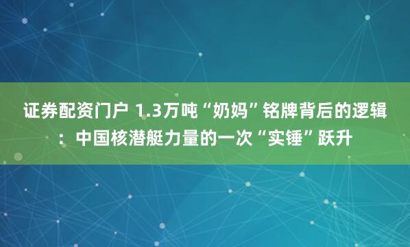 证券配资门户 1.3万吨“奶妈”铭牌背后的逻辑：中国核潜艇力量的一次“实锤”跃升