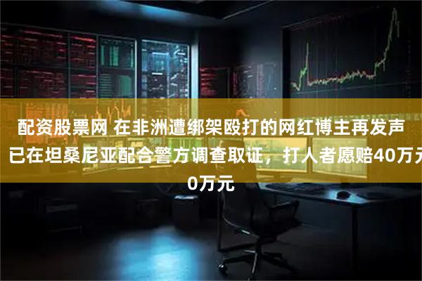 配资股票网 在非洲遭绑架殴打的网红博主再发声：已在坦桑尼亚配合警方调查取证，打人者愿赔40万元