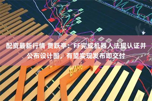 配资最新行情 贾跃亭：FF完成机器人法规认证并公布设计图，有望实现发布即交付