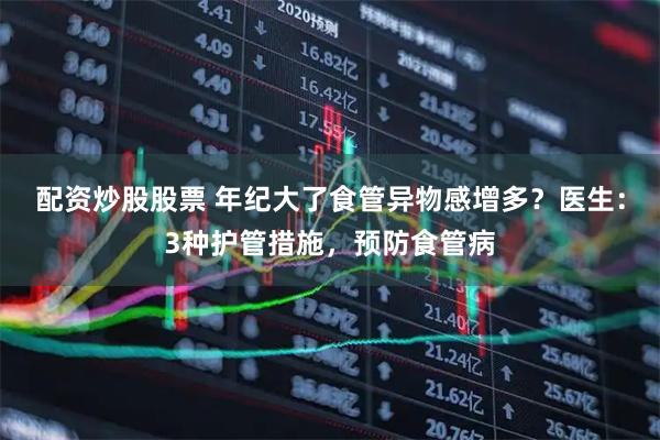 配资炒股股票 年纪大了食管异物感增多？医生：3种护管措施，预防食管病