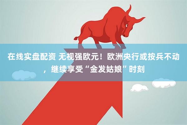 在线实盘配资 无视强欧元！欧洲央行或按兵不动，继续享受“金发姑娘”时刻