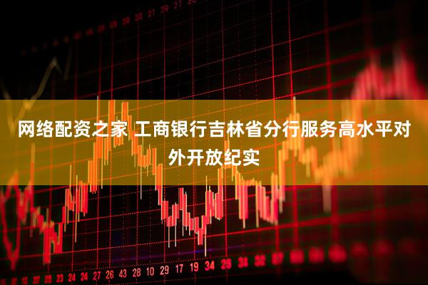 网络配资之家 工商银行吉林省分行服务高水平对外开放纪实