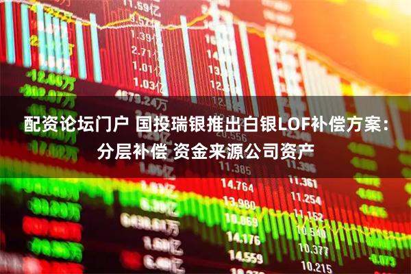 配资论坛门户 国投瑞银推出白银LOF补偿方案：分层补偿 资金来源公司资产