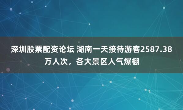 深圳股票配资论坛 湖南一天接待游客2587.38万人次，各大景区人气爆棚