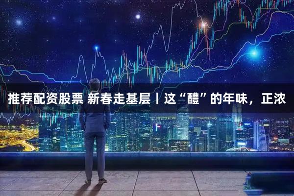 推荐配资股票 新春走基层丨这“醴”的年味，正浓