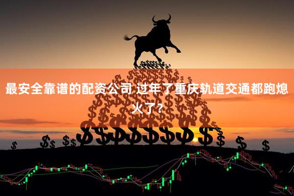 最安全靠谱的配资公司 过年了重庆轨道交通都跑熄火了？