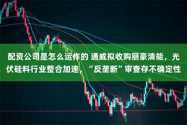 配资公司是怎么运作的 通威拟收购丽豪清能，光伏硅料行业整合加速，“反垄断”审查存不确定性