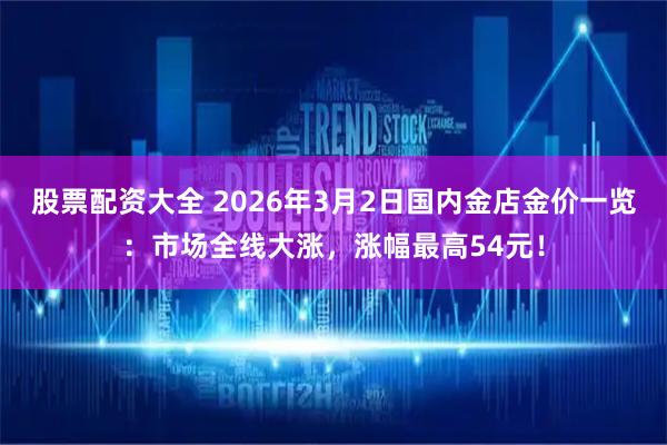 股票配资大全 2026年3月2日国内金店金价一览：市场全线大涨，涨幅最高54元！
