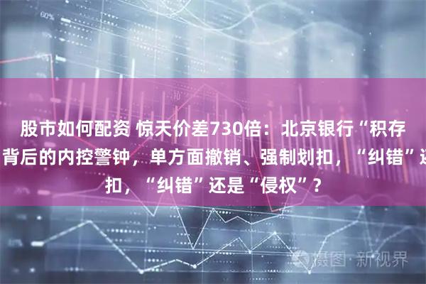 股市如何配资 惊天价差730倍：北京银行“积存金”乌龙交易背后的内控警钟，单方面撤销、强制划扣，“纠错”还是“侵权”？