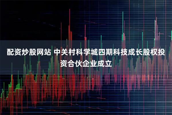 配资炒股网站 中关村科学城四期科技成长股权投资合伙企业成立