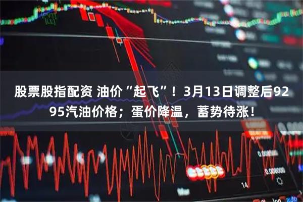 股票股指配资 油价“起飞”！3月13日调整后9295汽油价格；蛋价降温，蓄势待涨！