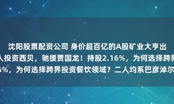 沈阳股票配资公司 身价超百亿的A股矿业大亨出手，大中矿业老板个人投资西贝，驰援贾国龙！持股2.16%，为何选择跨界投资餐饮领域？二人均系巴彦淖尔市老乡