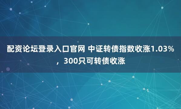 配资论坛登录入口官网 中证转债指数收涨1.03%，300只可转债收涨