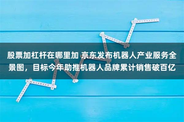 股票加杠杆在哪里加 京东发布机器人产业服务全景图，目标今年助推机器人品牌累计销售破百亿